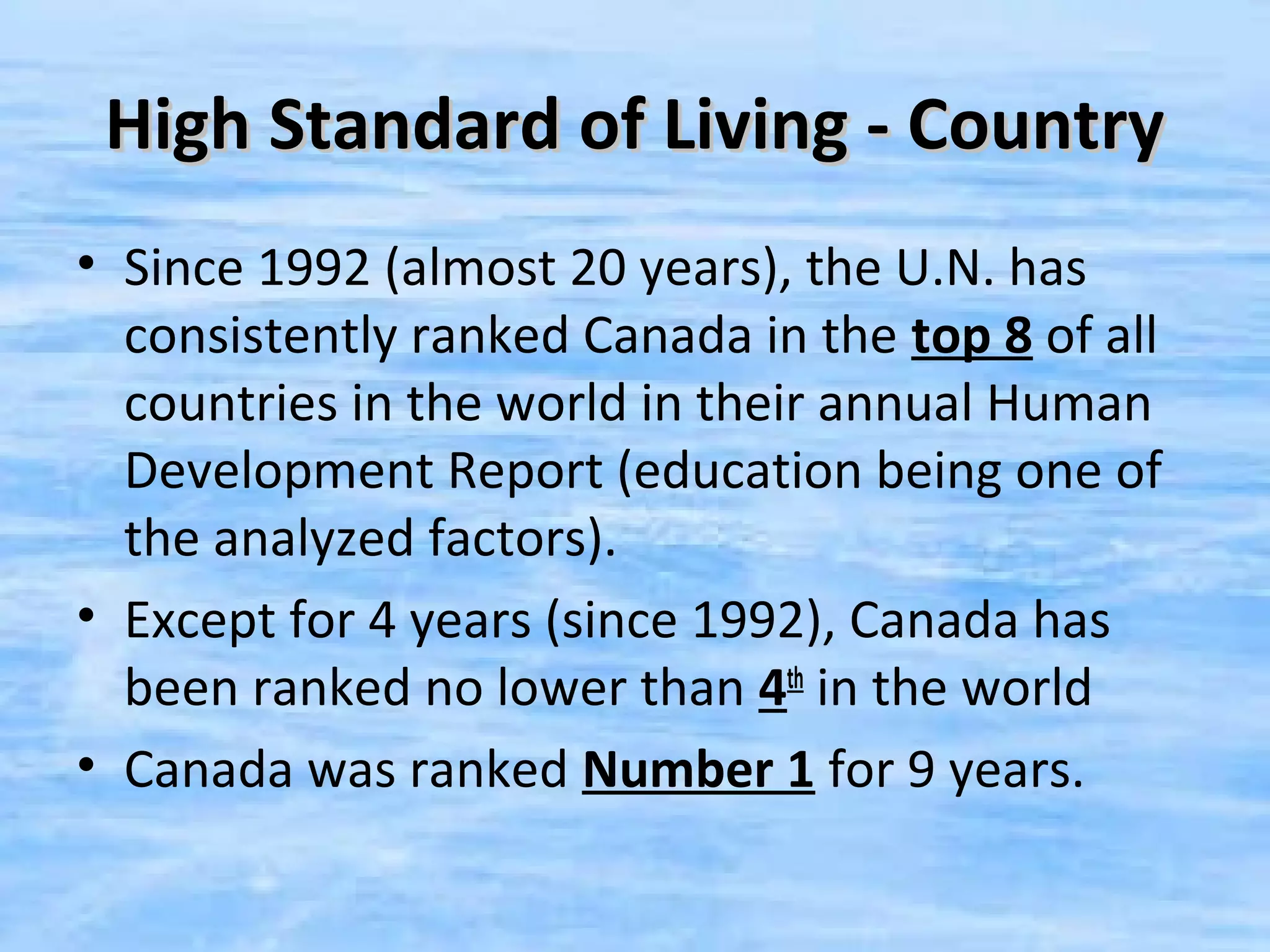 High Standard of Living - Country
• Since 1992 (almost 20 years), the U.N. has
  consistently ranked Canada in the top 8 of all
  countries in the world in their annual Human
  Development Report (education being one of
  the analyzed factors).
• Except for 4 years (since 1992), Canada has
  been ranked no lower than 4th in the world
• Canada was ranked Number 1 for 9 years.
 