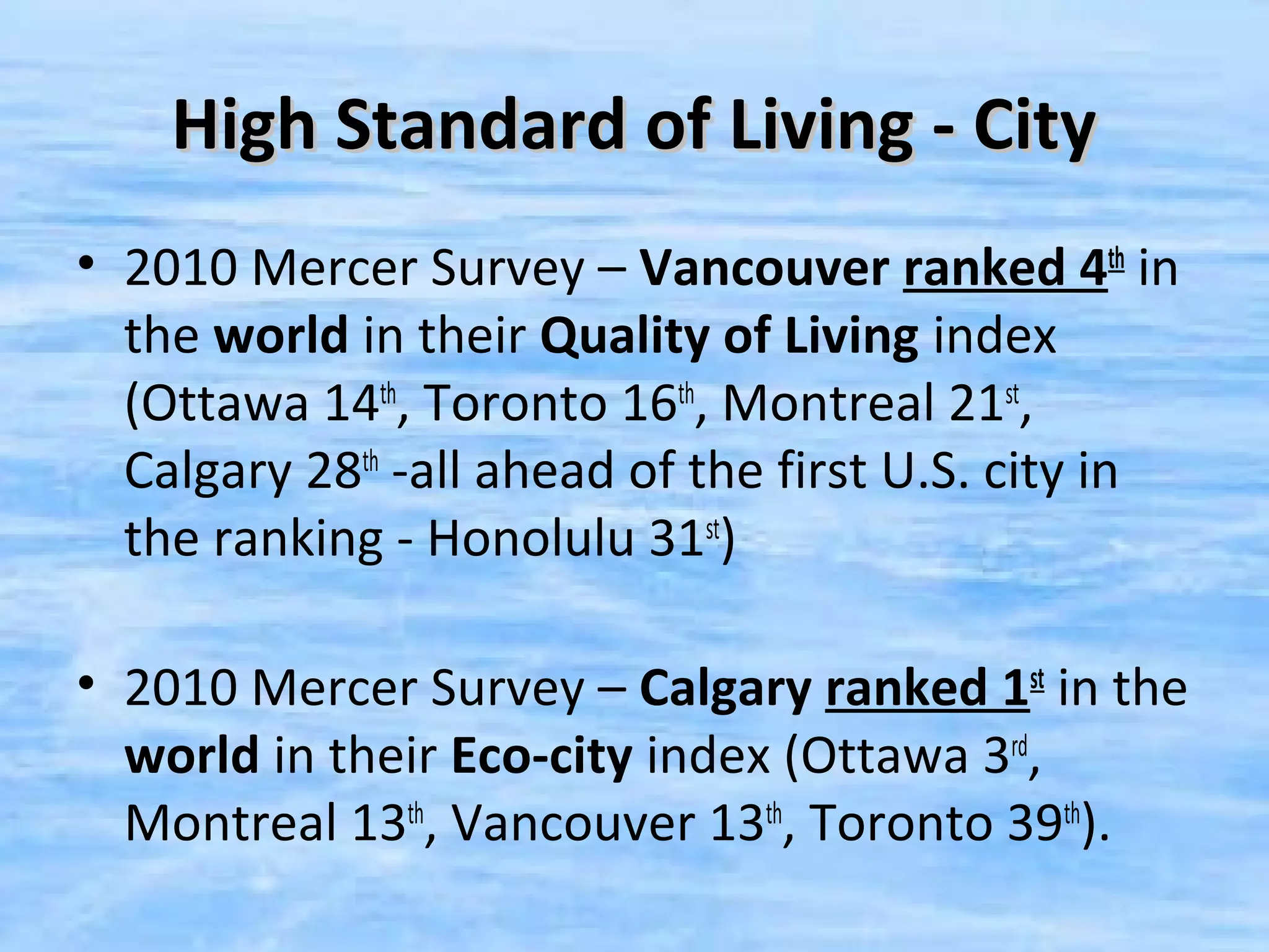 High Standard of Living - City
• 2010 Mercer Survey – Vancouver ranked 4th in
  the world in their Quality of Living index
  (Ottawa 14th, Toronto 16th, Montreal 21st,
  Calgary 28th -all ahead of the first U.S. city in
  the ranking - Honolulu 31st)

• 2010 Mercer Survey – Calgary ranked 1st in the
  world in their Eco-city index (Ottawa 3rd,
  Montreal 13th, Vancouver 13th, Toronto 39th).
 