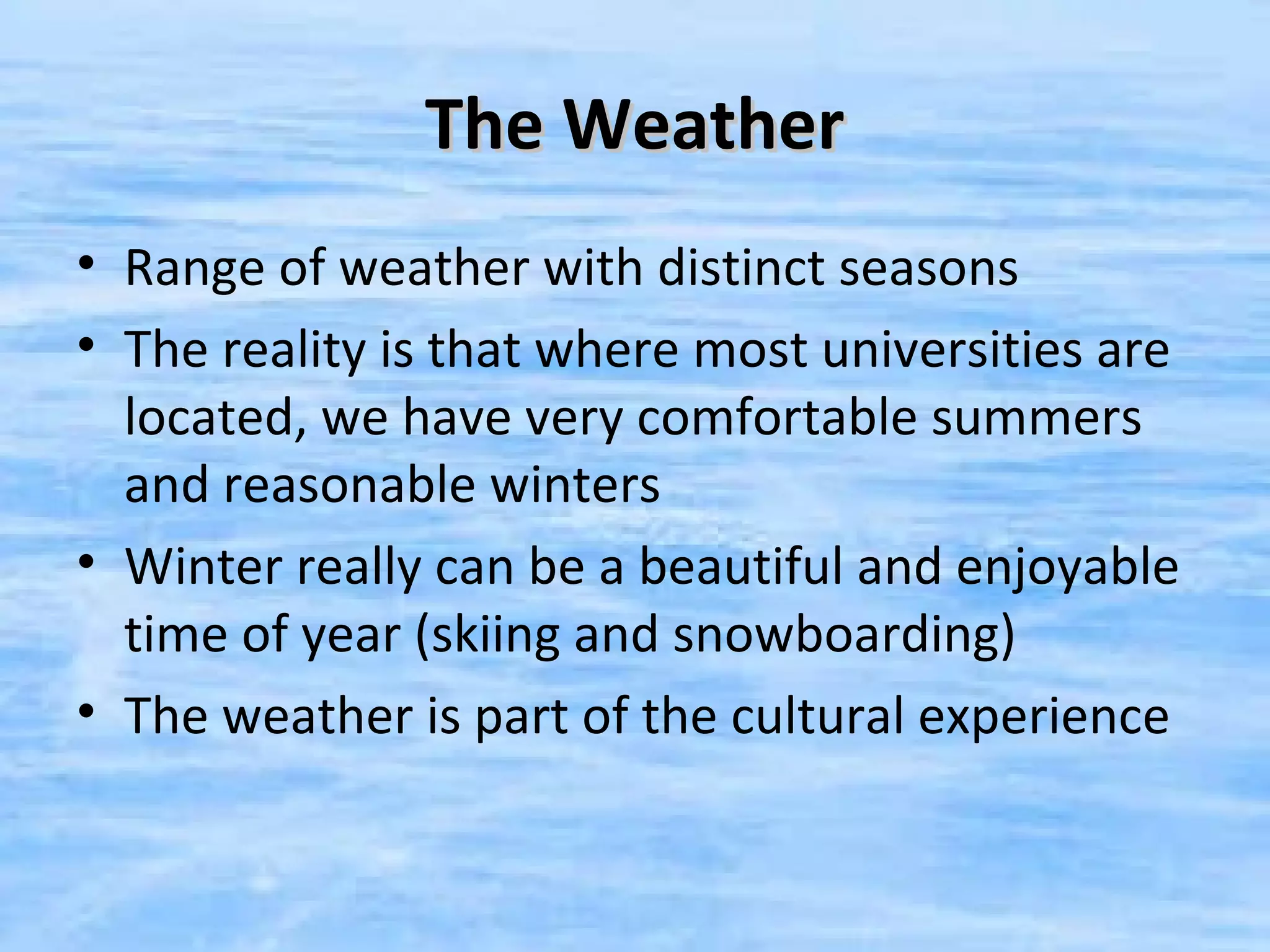 The Weather
• Range of weather with distinct seasons
• The reality is that where most universities are
  located, we have very comfortable summers
  and reasonable winters
• Winter really can be a beautiful and enjoyable
  time of year (skiing and snowboarding)
• The weather is part of the cultural experience
 