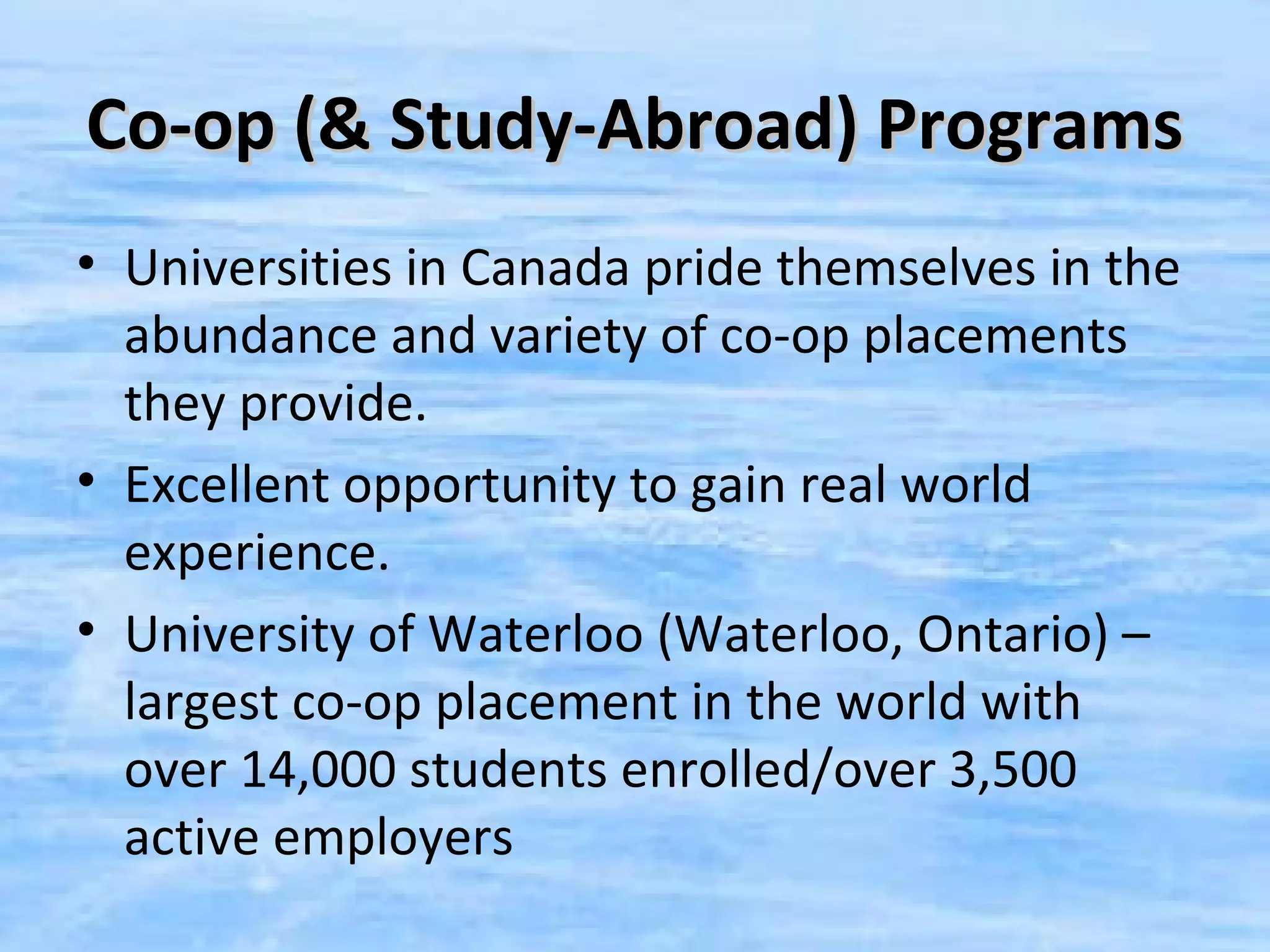 Co-op (& Study-Abroad) Programs
• Universities in Canada pride themselves in the
  abundance and variety of co-op placements
  they provide.
• Excellent opportunity to gain real world
  experience.
• University of Waterloo (Waterloo, Ontario) –
  largest co-op placement in the world with
  over 14,000 students enrolled/over 3,500
  active employers
 