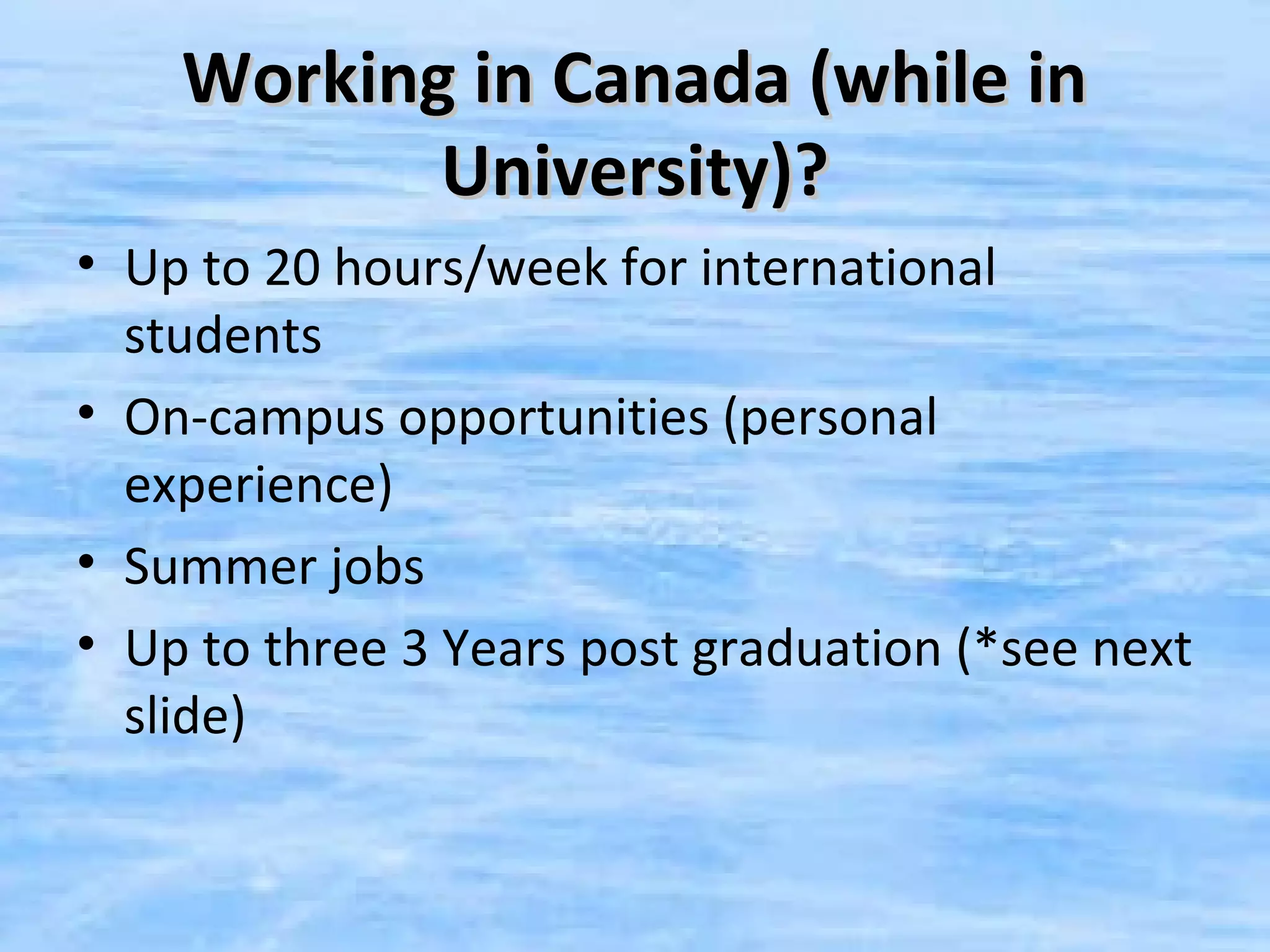 Working in Canada (while in
           University)?
• Up to 20 hours/week for international
  students
• On-campus opportunities (personal
  experience)
• Summer jobs
• Up to three 3 Years post graduation (*see next
  slide)
 