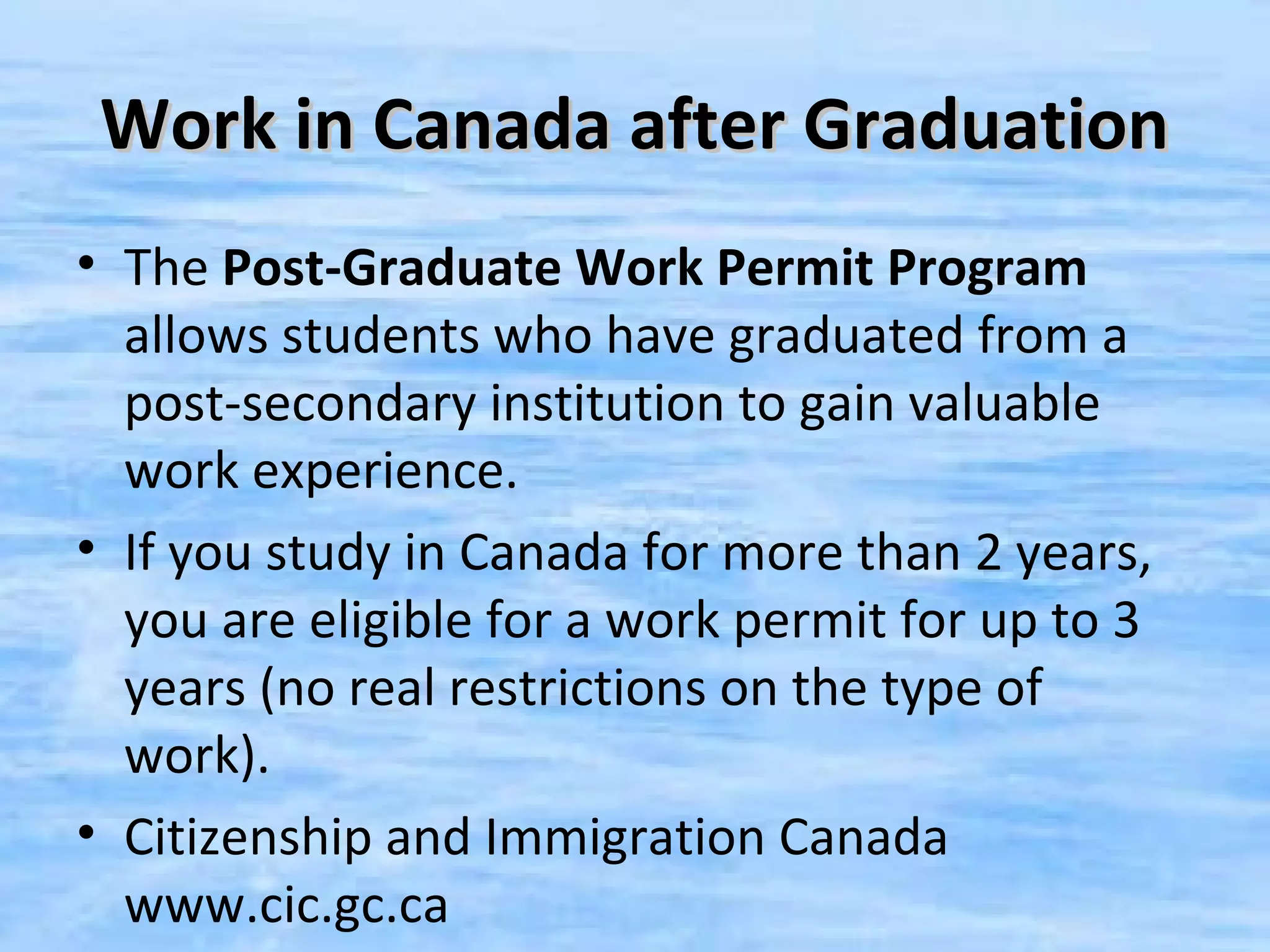 Work in Canada after Graduation
• The Post-Graduate Work Permit Program
  allows students who have graduated from a
  post-secondary institution to gain valuable
  work experience.
• If you study in Canada for more than 2 years,
  you are eligible for a work permit for up to 3
  years (no real restrictions on the type of
  work).
• Citizenship and Immigration Canada
  www.cic.gc.ca
 
