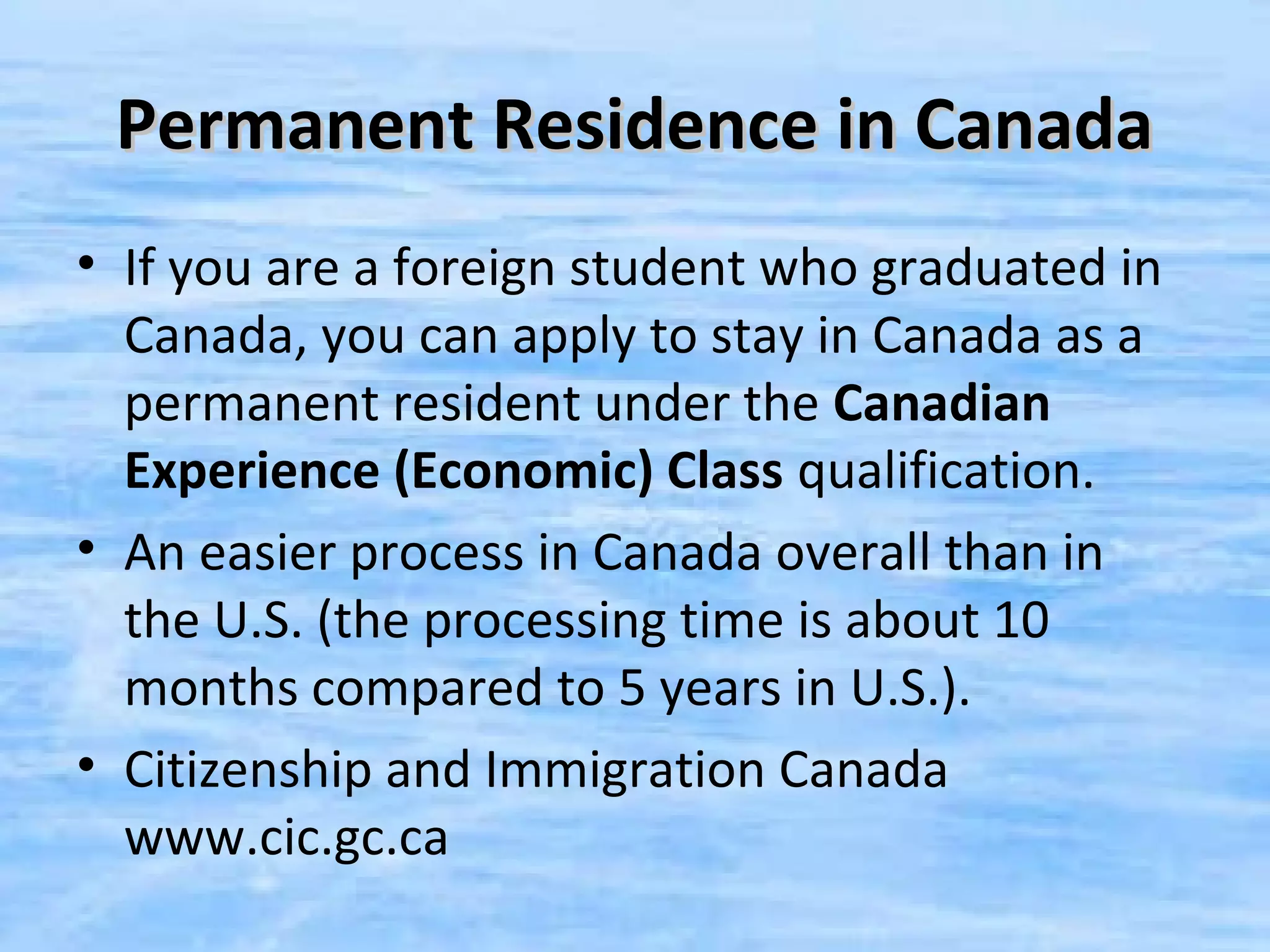 Permanent Residence in Canada
• If you are a foreign student who graduated in
  Canada, you can apply to stay in Canada as a
  permanent resident under the Canadian
  Experience (Economic) Class qualification.
• An easier process in Canada overall than in
  the U.S. (the processing time is about 10
  months compared to 5 years in U.S.).
• Citizenship and Immigration Canada
  www.cic.gc.ca
 