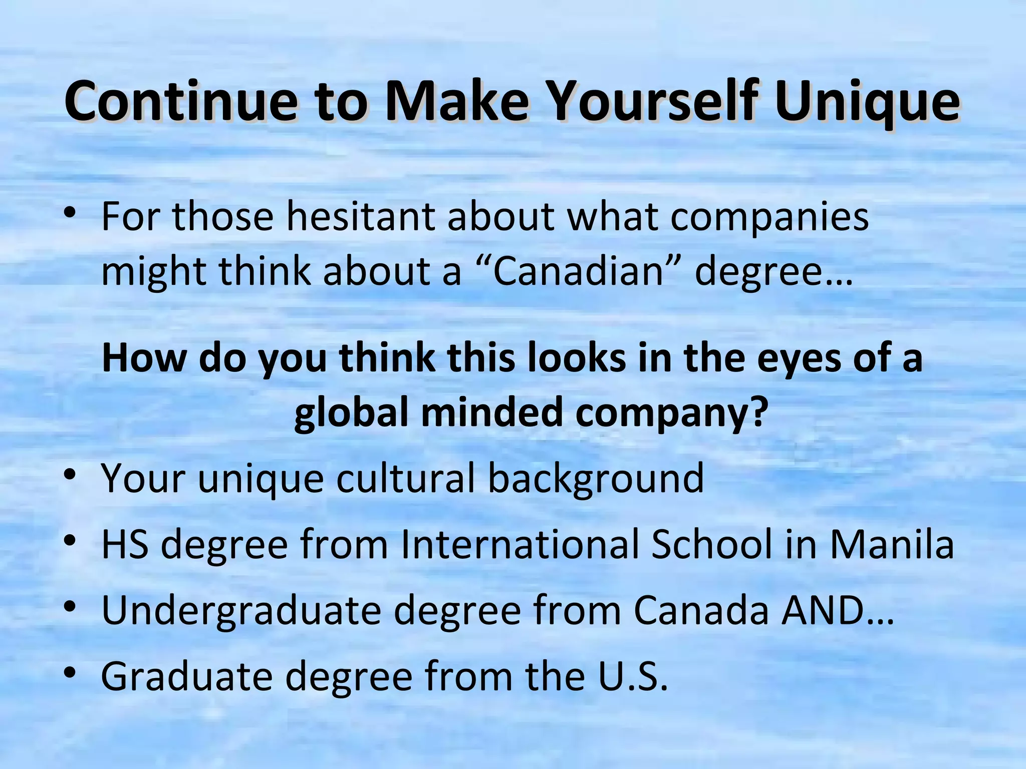 Continue to Make Yourself Unique
• For those hesitant about what companies
  might think about a “Canadian” degree…
    How do you think this looks in the eyes of a
              global minded company?
•   Your unique cultural background
•   HS degree from International School in Manila
•   Undergraduate degree from Canada AND…
•   Graduate degree from the U.S.
 