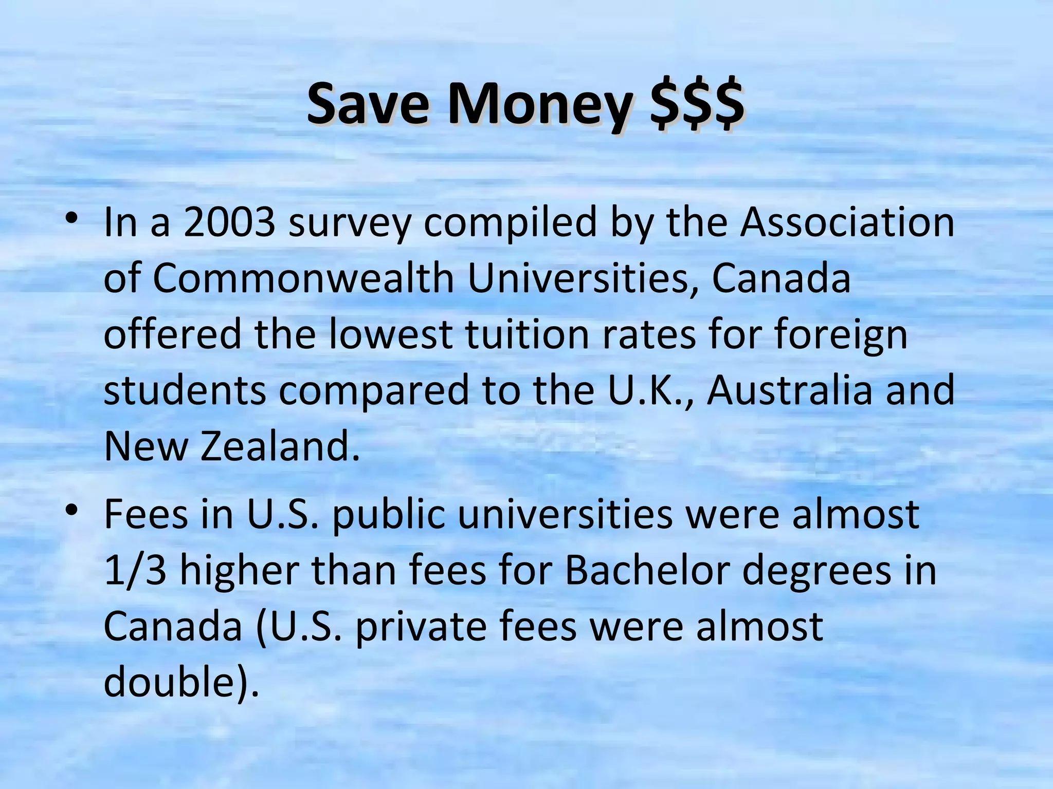 Save Money $$$
• In a 2003 survey compiled by the Association
  of Commonwealth Universities, Canada
  offered the lowest tuition rates for foreign
  students compared to the U.K., Australia and
  New Zealand.
• Fees in U.S. public universities were almost
  1/3 higher than fees for Bachelor degrees in
  Canada (U.S. private fees were almost
  double).
 