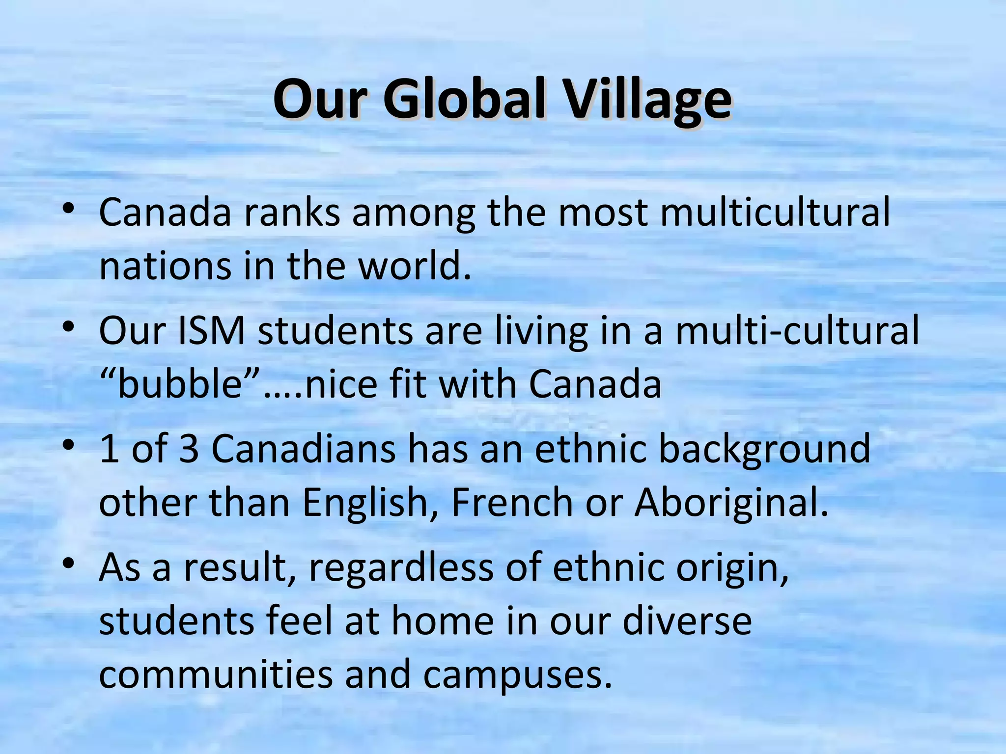 Our Global Village
• Canada ranks among the most multicultural
  nations in the world.
• Our ISM students are living in a multi-cultural
  “bubble”….nice fit with Canada
• 1 of 3 Canadians has an ethnic background
  other than English, French or Aboriginal.
• As a result, regardless of ethnic origin,
  students feel at home in our diverse
  communities and campuses.
 