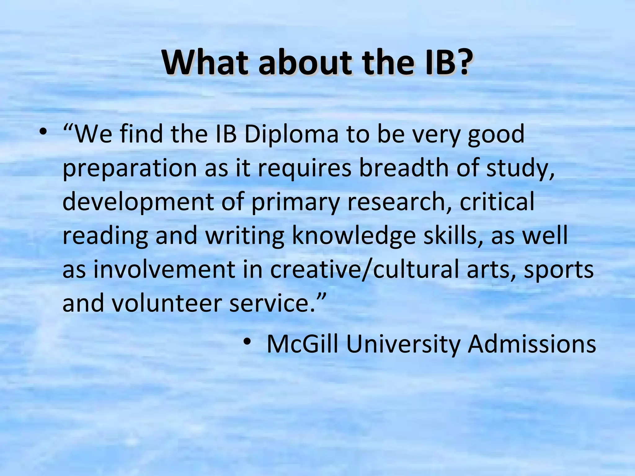 What about the IB?
• “We find the IB Diploma to be very good
  preparation as it requires breadth of study,
  development of primary research, critical
  reading and writing knowledge skills, as well
  as involvement in creative/cultural arts, sports
  and volunteer service.”
                  • McGill University Admissions
 
