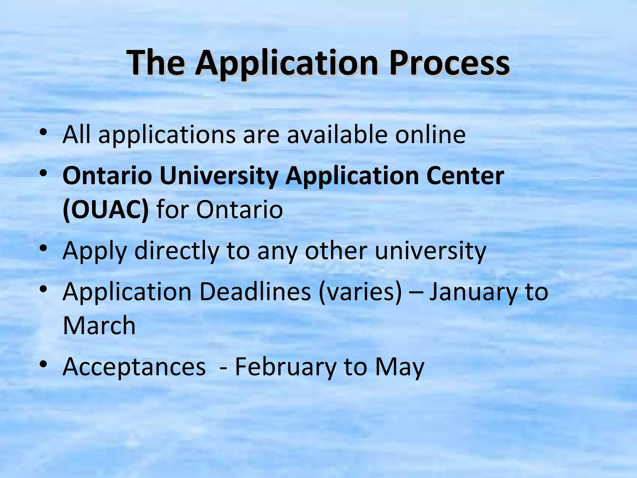 The Application Process
• All applications are available online
• Ontario University Application Center
  (OUAC) for Ontario
• Apply directly to any other university
• Application Deadlines (varies) – January to
  March
• Acceptances - February to May
 