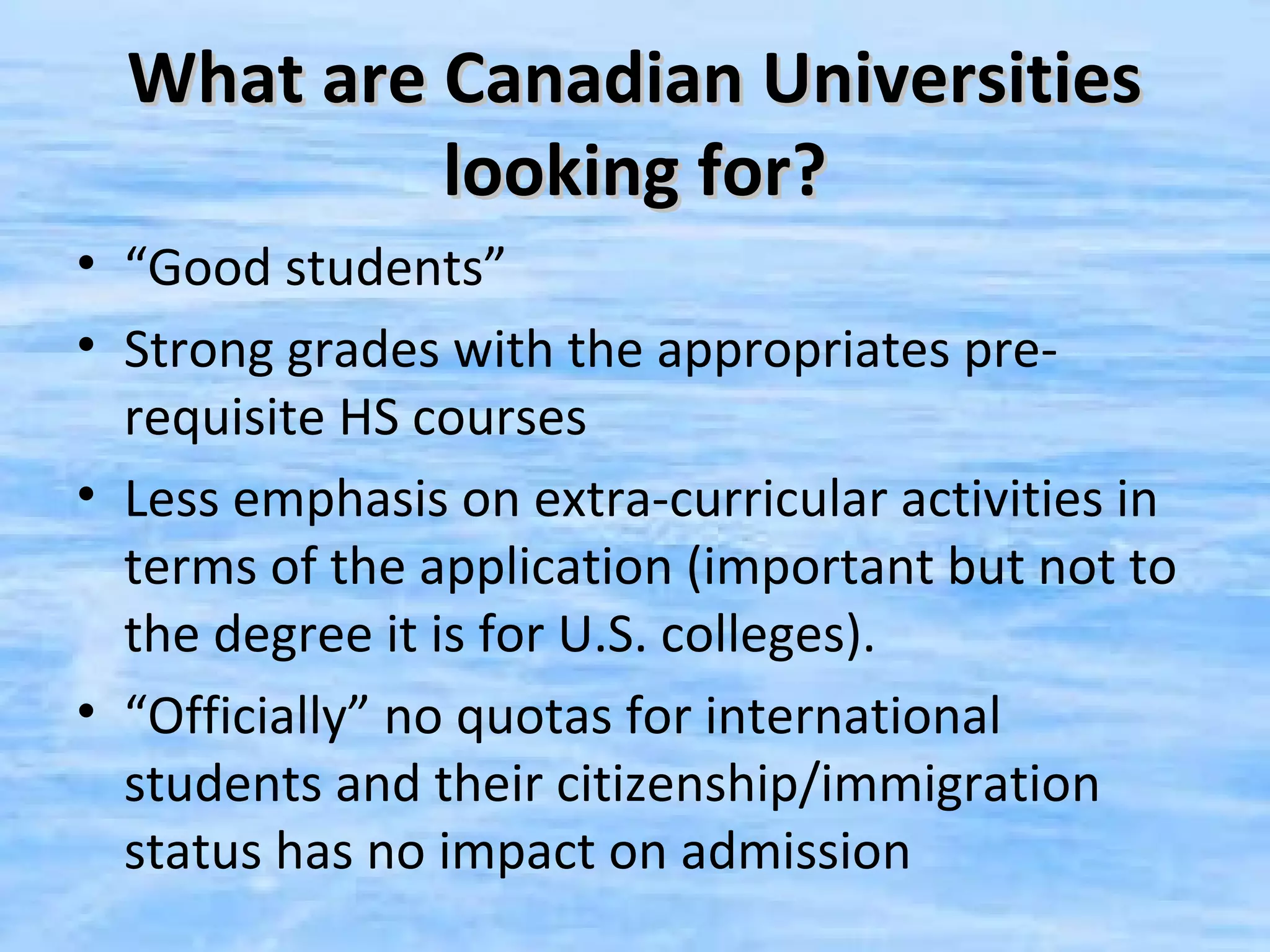 What are Canadian Universities
           looking for?
• “Good students”
• Strong grades with the appropriates pre-
  requisite HS courses
• Less emphasis on extra-curricular activities in
  terms of the application (important but not to
  the degree it is for U.S. colleges).
• “Officially” no quotas for international
  students and their citizenship/immigration
  status has no impact on admission
 