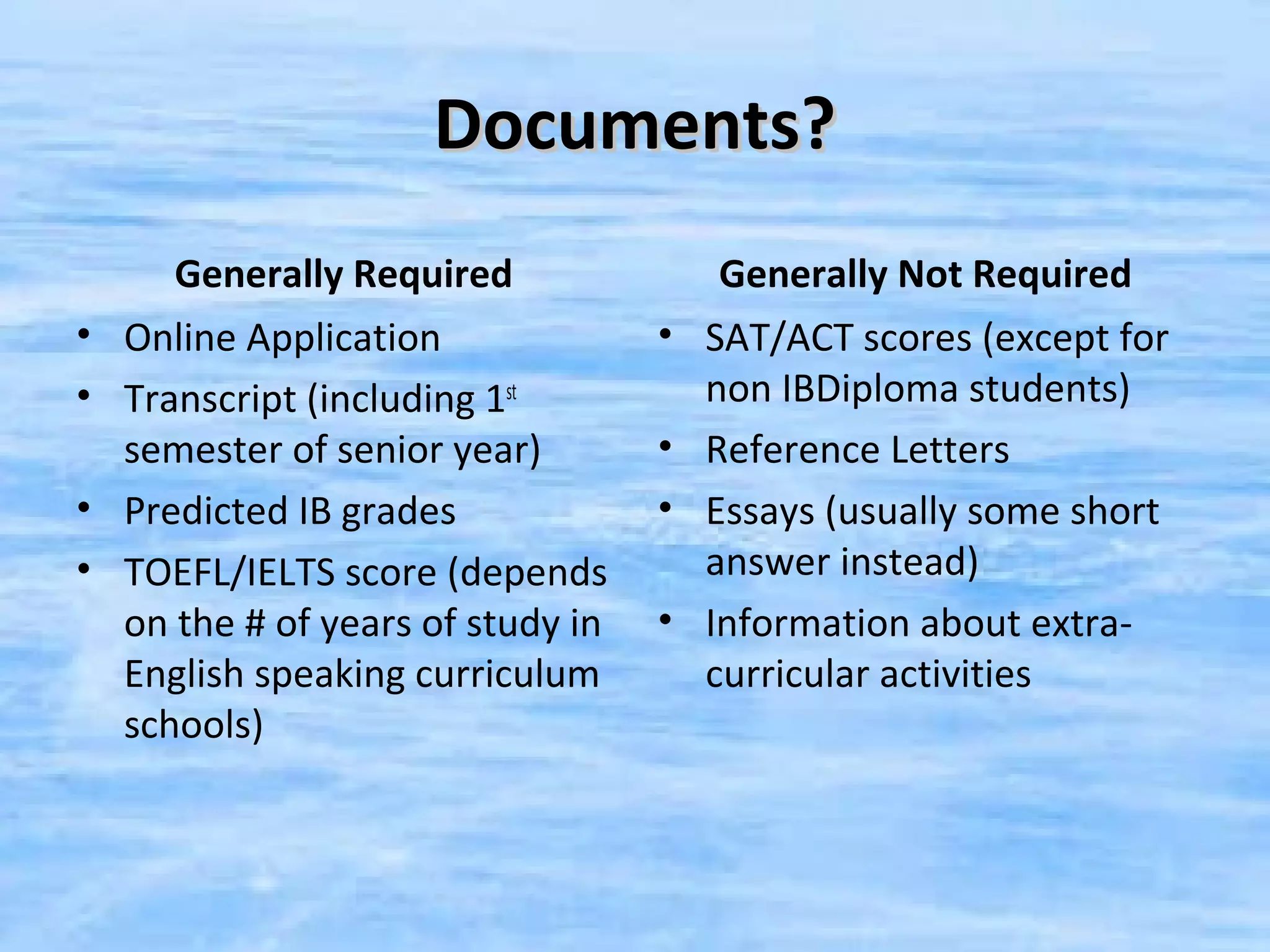 Documents?
     Generally Required              Generally Not Required
• Online Application              • SAT/ACT scores (except for
• Transcript (including 1st         non IBDiploma students)
  semester of senior year)        • Reference Letters
• Predicted IB grades             • Essays (usually some short
• TOEFL/IELTS score (depends        answer instead)
  on the # of years of study in   • Information about extra-
  English speaking curriculum       curricular activities
  schools)
 
