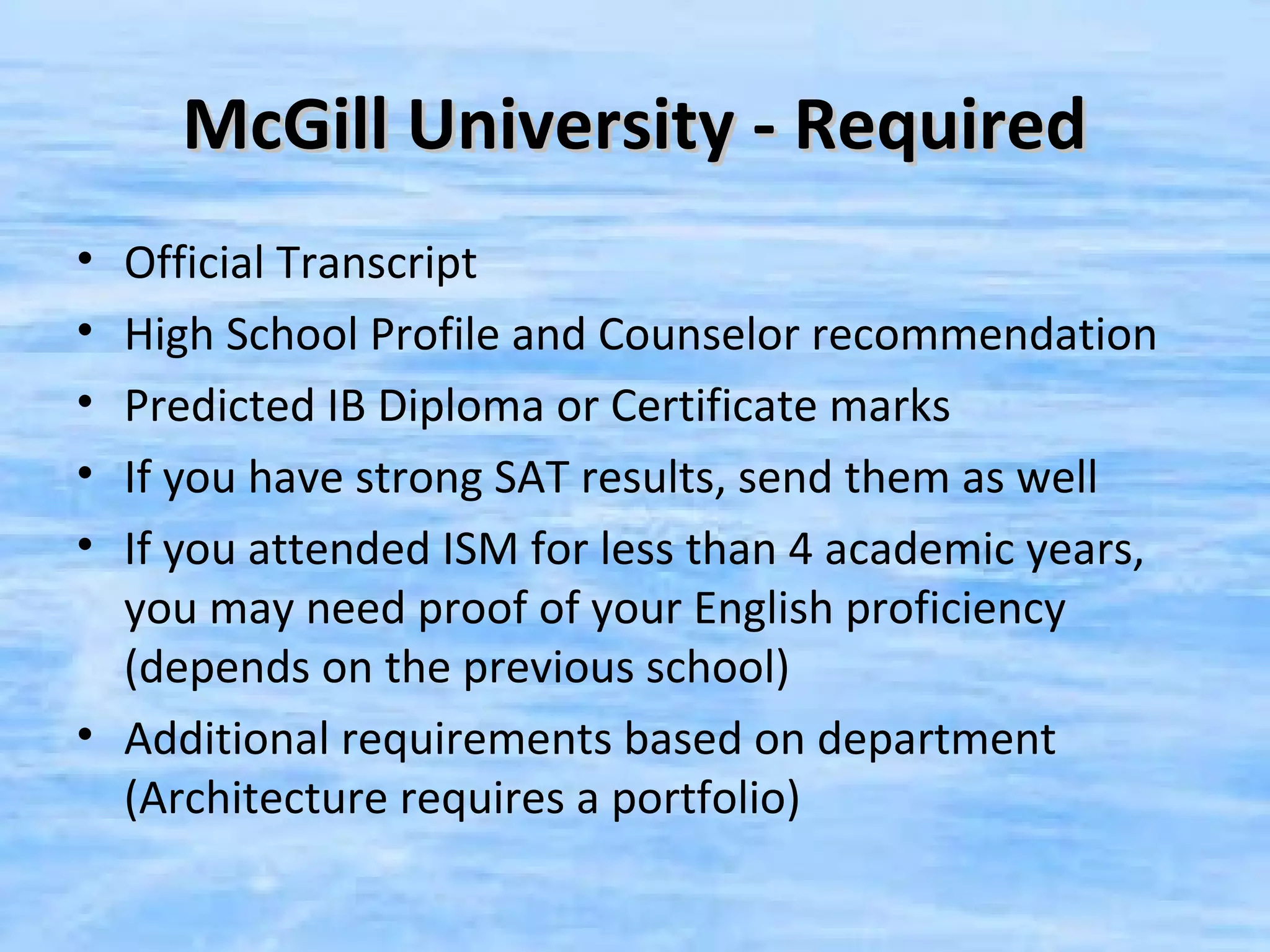 McGill University - Required
• Official Transcript
• High School Profile and Counselor recommendation
• Predicted IB Diploma or Certificate marks
• If you have strong SAT results, send them as well
• If you attended ISM for less than 4 academic years,
  you may need proof of your English proficiency
  (depends on the previous school)
• Additional requirements based on department
  (Architecture requires a portfolio)
 