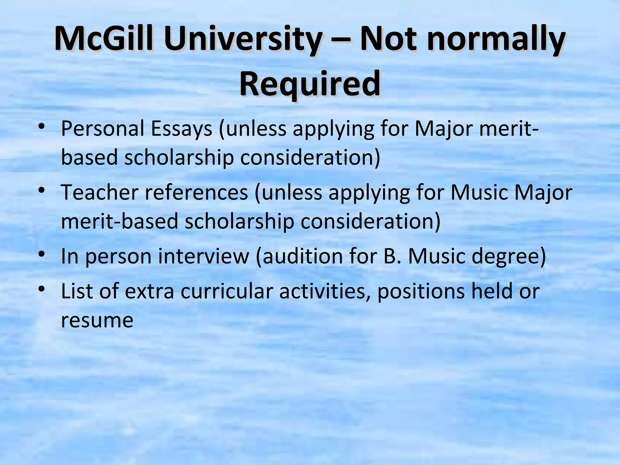 McGill University – Not normally
            Required
• Personal Essays (unless applying for Major merit-
  based scholarship consideration)
• Teacher references (unless applying for Music Major
  merit-based scholarship consideration)
• In person interview (audition for B. Music degree)
• List of extra curricular activities, positions held or
  resume
 