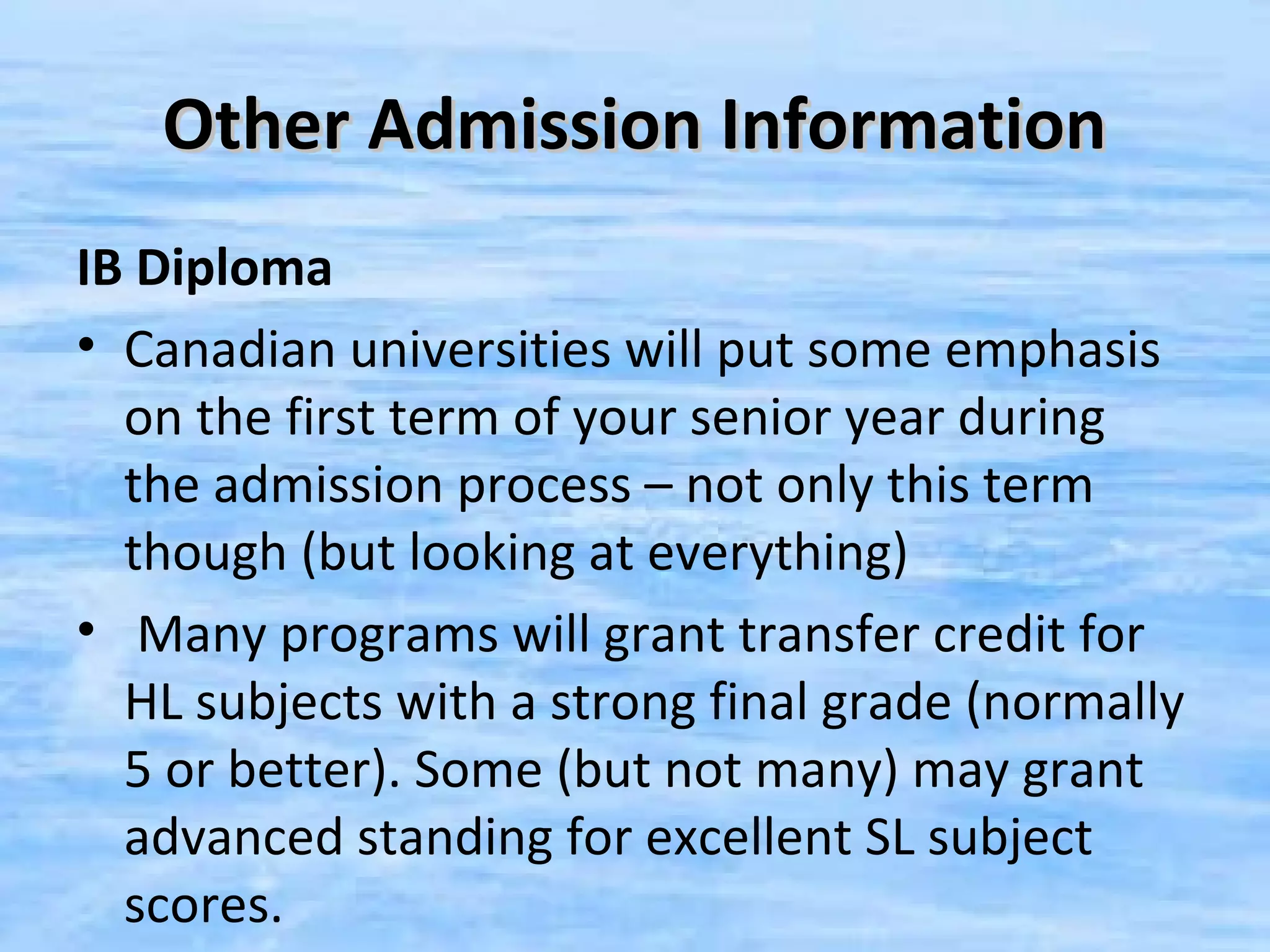 Other Admission Information
IB Diploma
• Canadian universities will put some emphasis
  on the first term of your senior year during
  the admission process – not only this term
  though (but looking at everything)
• Many programs will grant transfer credit for
  HL subjects with a strong final grade (normally
  5 or better). Some (but not many) may grant
  advanced standing for excellent SL subject
  scores.
 