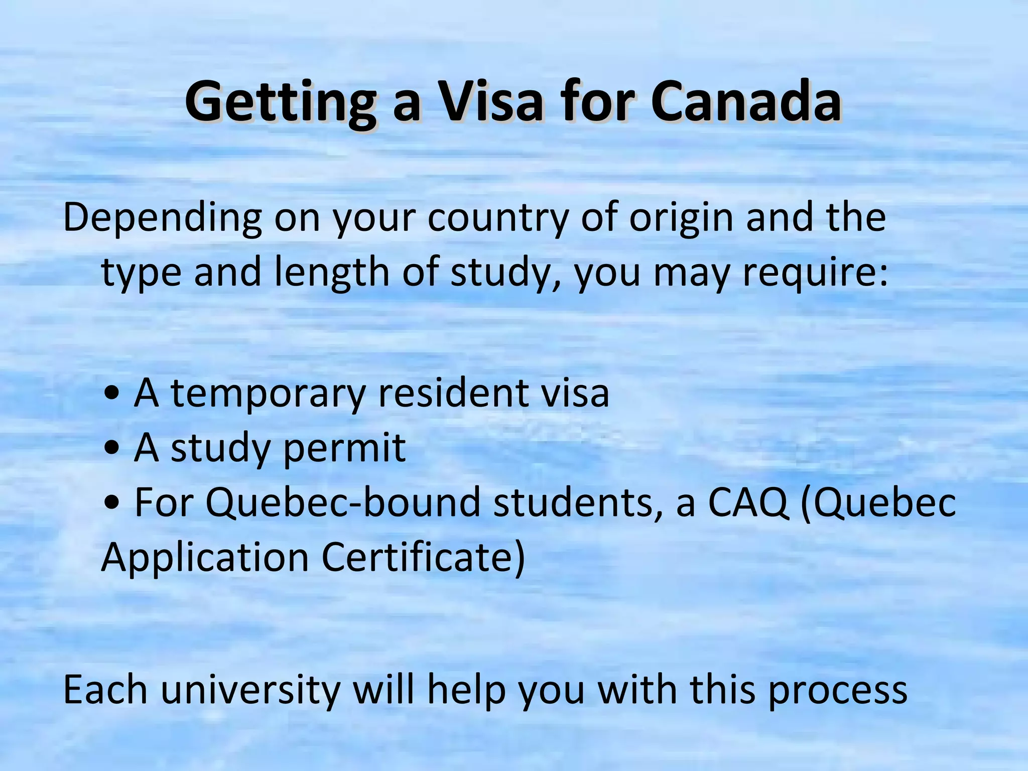Getting a Visa for Canada
Depending on your country of origin and the
 type and length of study, you may require:

  • A temporary resident visa
  • A study permit
  • For Quebec-bound students, a CAQ (Quebec
  Application Certificate)

Each university will help you with this process
 