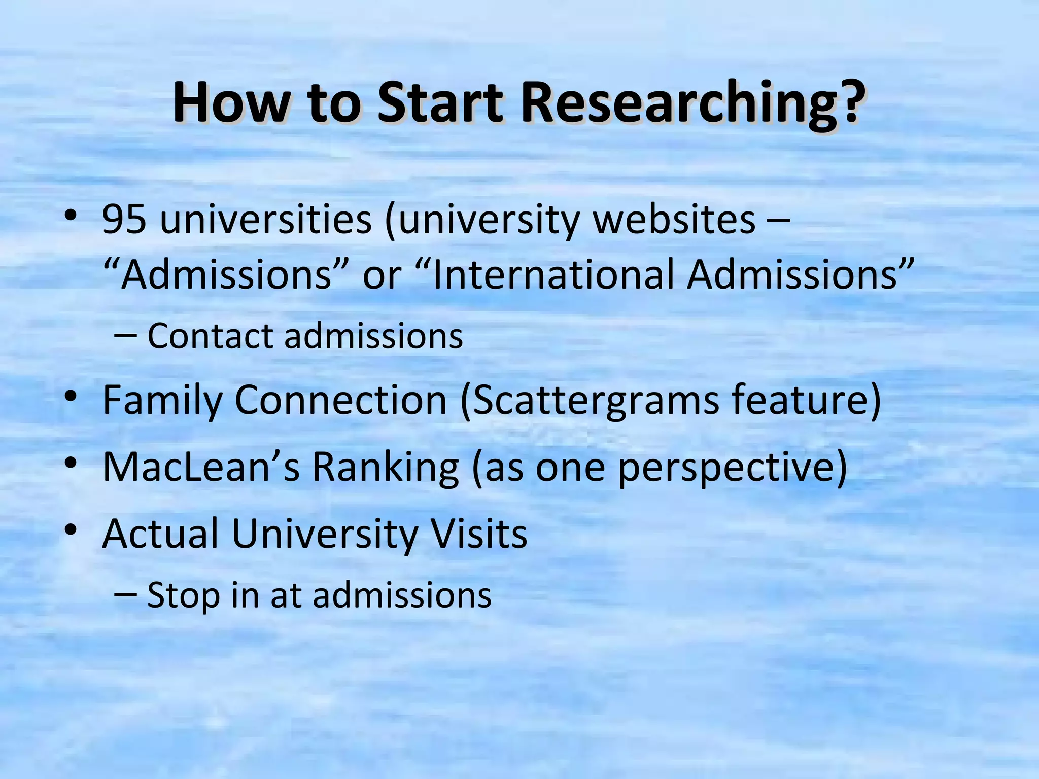 How to Start Researching?
• 95 universities (university websites –
  “Admissions” or “International Admissions”
  – Contact admissions
• Family Connection (Scattergrams feature)
• MacLean’s Ranking (as one perspective)
• Actual University Visits
  – Stop in at admissions
 