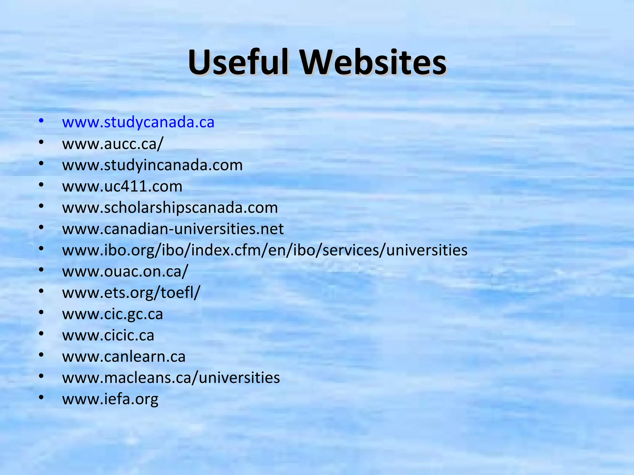Useful Websites
•   www.studycanada.ca
•   www.aucc.ca/
•   www.studyincanada.com
•   www.uc411.com
•   www.scholarshipscanada.com
•   www.canadian-universities.net
•   www.ibo.org/ibo/index.cfm/en/ibo/services/universities
•   www.ouac.on.ca/
•   www.ets.org/toefl/
•   www.cic.gc.ca
•   www.cicic.ca
•   www.canlearn.ca
•   www.macleans.ca/universities
•   www.iefa.org
 