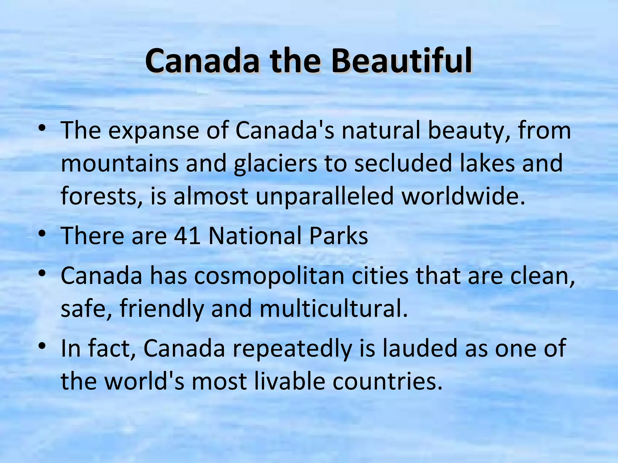 Canada the Beautiful
• The expanse of Canada's natural beauty, from
  mountains and glaciers to secluded lakes and
  forests, is almost unparalleled worldwide.
• There are 41 National Parks
• Canada has cosmopolitan cities that are clean,
  safe, friendly and multicultural.
• In fact, Canada repeatedly is lauded as one of
  the world's most livable countries.
 