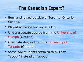 The Canadian Expert?
• Born and raised outside of Toronto, Ontario,
  Canada.
• Played some ice hockey as a kid.
• Undergraduate degree from the University of
  Guelph (Ontario).
• Graduate degree from the University of
  Toronto (Ontario).
• Some ISM students seem to think I say
  “aboot” instead of “about”.
 