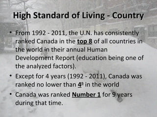 High Standard of Living - CountryHigh Standard of Living - Country
• From 1992 - 2011, the U.N. has consistently
ranked Canada in the top 8 of all countries in
the world in their annual Human
Development Report (education being one of
the analyzed factors).
• Except for 4 years (1992 - 2011), Canada was
ranked no lower than 4th
in the world
• Canada was ranked Number 1 for 9 years
during that time.
 