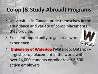 Co-op (& Study-Abroad) ProgramsCo-op (& Study-Abroad) Programs
• Universities in Canada pride themselves in the
abundance and variety of co-op placements
they provide.
• Excellent opportunity to gain real world
experience.
• University of WaterlooUniversity of Waterloo (Waterloo, Ontario) –
largest co-op placement in the world with
over 14,000 students enrolled/over 3,500
active employers
 