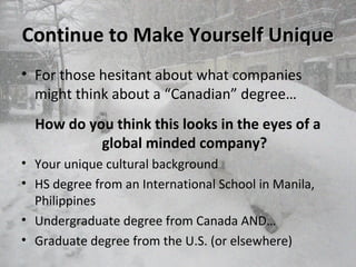 Continue to Make Yourself UniqueContinue to Make Yourself Unique
• For those hesitant about what companies
might think about a “Canadian” degree…
How do you think this looks in the eyes of a
global minded company?
• Your unique cultural background
• HS degree from an International School in Manila,
Philippines
• Undergraduate degree from Canada AND…
• Graduate degree from the U.S. (or elsewhere)
 