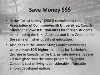 Save Money $$$Save Money $$$
• In the “latest survey” (2003) compiled by the
Association of Commonwealth Universities, Canada
offered the lowest tuition rates for foreign students
compared to the U.K., Australia and New Zealand, for
the same or higher quality of education.
• Also, fees in the United States public universities
were almost 30% higher than fees for Bachelor’s
degrees in Canada, while U.S. private universities are
100% higher than the same program in Canada.
Canada’s cost of living is considerably affordable
among developed nations
 