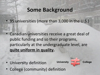 Some BackgroundSome Background
• 95 universities (more than 3,000 in the U.S.)
• Canadian universities receive a great deal of
public funding and so their programs,
particularly at the undergraduate level, are
quite uniform in quality.
• University definition
• College (community) definition
University College
 