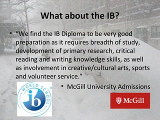 What about the IB?What about the IB?
• “We find the IB Diploma to be very good
preparation as it requires breadth of study,
development of primary research, critical
reading and writing knowledge skills, as well
as involvement in creative/cultural arts, sports
and volunteer service.”
• McGill University Admissions
 