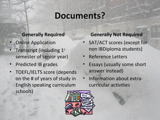Documents?Documents?
Generally Required
• Online Application
• Transcript (including 1st
semester of senior year)
• Predicted IB grades
• TOEFL/IELTS score (depends
on the # of years of study in
English speaking curriculum
schools)
Generally Not Required
• SAT/ACT scores (except for
non IBDiploma students)
• Reference Letters
• Essays (usually some short
answer instead)
• Information about extra-
curricular activities
 