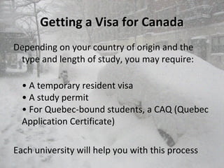 Getting a Visa for CanadaGetting a Visa for Canada
Depending on your country of origin and the
type and length of study, you may require:
• A temporary resident visa
• A study permit
• For Quebec-bound students, a CAQ (Quebec
Application Certificate)
Each university will help you with this process
 