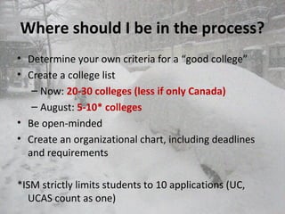 Where should I be in the process?
• Determine your own criteria for a “good college”
• Create a college list
– Now: 20-30 colleges (less if only Canada)
– August: 5-10* colleges
• Be open-minded
• Create an organizational chart, including deadlines
and requirements
*ISM strictly limits students to 10 applications (UC,
UCAS count as one)
 