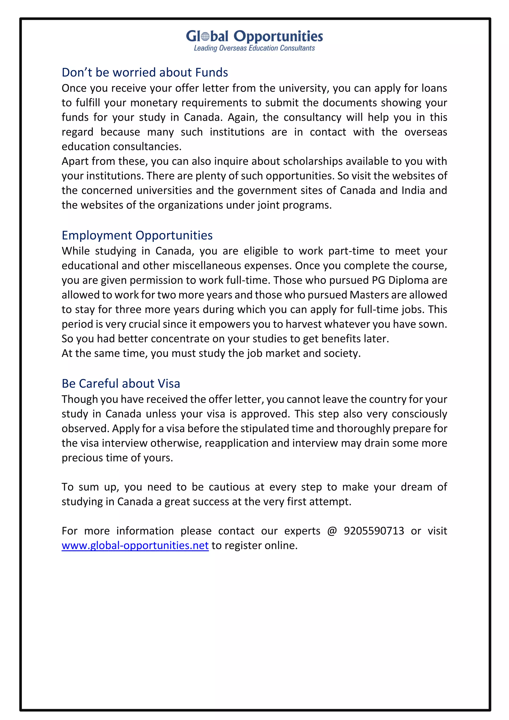 Don’t be worried about Funds
Once you receive your offer letter from the university, you can apply for loans
to fulfill your monetary requirements to submit the documents showing your
funds for your study in Canada. Again, the consultancy will help you in this
regard because many such institutions are in contact with the overseas
education consultancies.
Apart from these, you can also inquire about scholarships available to you with
your institutions. There are plenty of such opportunities. So visit the websites of
the concerned universities and the government sites of Canada and India and
the websites of the organizations under joint programs.
Employment Opportunities
While studying in Canada, you are eligible to work part-time to meet your
educational and other miscellaneous expenses. Once you complete the course,
you are given permission to work full-time. Those who pursued PG Diploma are
allowed to work for two more years and those who pursued Masters are allowed
to stay for three more years during which you can apply for full-time jobs. This
period is very crucial since it empowers you to harvest whatever you have sown.
So you had better concentrate on your studies to get benefits later.
At the same time, you must study the job market and society.
Be Careful about Visa
Though you have received the offer letter, you cannot leave the country for your
study in Canada unless your visa is approved. This step also very consciously
observed. Apply for a visa before the stipulated time and thoroughly prepare for
the visa interview otherwise, reapplication and interview may drain some more
precious time of yours.
To sum up, you need to be cautious at every step to make your dream of
studying in Canada a great success at the very first attempt.
For more information please contact our experts @ 9205590713 or visit
www.global-opportunities.net to register online.
 