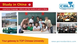 Study in China
experience language, culture and the world of work in China
Your gateway to TOP Chinese University w w w. g o c r o s s b o r d e r s . c o m
 