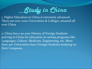 1. Higher Education in China is extremely advanced.
There are over 2000 Universities & Colleges, situated all
over China
2. China has a 50-year History of Foreign Students
arriving in China for education in various programs like
Languages, Culture, Medicine, Engineering, etc. More
than 300 Universities have Foreign Students studying on
their Campuses.
 