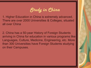 Study in China
1. Higher Education in China is extremely advanced.
There are over 2000 Universities & Colleges, situated
all over China
2. China has a 50-year History of Foreign Students
arriving in China for education in various programs like
Languages, Culture, Medicine, Engineering, etc. More
than 300 Universities have Foreign Students studying
on their Campuses.
 