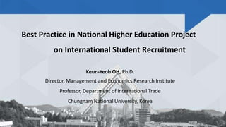 Best Practice in National Higher Education Project
on International Student Recruitment
Keun-Yeob OH, Ph.D.
Director, Management and Economics Research Institute
Professor, Department of International Trade
Chungnam National University, Korea
1
 
