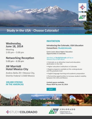 StudyColorado
• Degree programs available at the undergraduate
and the graduate level
between the USA and Mexico
RSVP
Wednesday,
June 18, 2014
2:00 pm – 5:00 pm
5:00 pm – 6:30 pm
Andres Bello 29 • Mexico City,
Distrito Federal 11560 Mexico
Hotel Mexico City
100,000 STRONG
INVITATION
IN THE AMERICAS
Limited spaces available.
Please RSVP by June 10, 2014
Members of StudyColorado will be in
Mexico City to talk about:
Study in the USA - Choose Colorado!
 