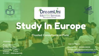 Study In Europe
Trusted Consultants in Pune
Get In Touch
Phone -+91 8668628658
Email - info@dreameduvisa.com
Web - www.dreameduvisa.com
Address -
Pune Office
G-502, Omega
Paradise, Phase I,
Wakad, Pune -
411057, Maharashtra
 