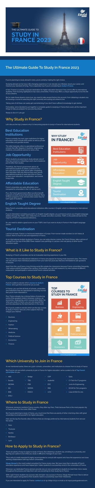 The Ultimate Guide To Study In France 2023
If you’re planning to study abroad in 2023, you’re certainly making the right choice.
Studying abroad can be truly a life-changing experience. It can elevate your lifestyle, boost your career, and
improve your standard of living. This is especially true if you’re considering to study in France.
In fact, France is currently a popular destination for higher education because it has a lot to oﬀer to international
students. From buzzing nightspots to top-class universities, France truly oﬀers a unique opportunity to live the life
of your dreams.
But to make those dreams come true, you need to take several factors into account, from obtaining a student visa
& choosing a course to selecting the right university and sorting out where to live.
Taking care of all these can easily get overwhelming if you don’t have suﬃcient knowledge to get started.
Fortunately, we’ve decided to put together a complete guide to studying in France that covers all the important
things to help you prepare for your journey ahead.
Ready to dive in? Let’s go!
Why Study in France?
Let’s discuss the top 5 reasons why it is becoming popular to study in France for international students.
Best Education
Institutions
France currently has over 3,500 institutions for higher
education which include both public as well as private
universities and grandes écoles.
The latter basically refers to specialized professional
schools that oﬀer degrees in business, engineering,
medicine, and political science to name a few.
Job Opportunity
When students are planning to study abroad, one of
their top concerns is obtaining a work visa & residence
permit after their studies.
Thankfully, the French government allows all
international students to obtain a minimum of a
two-year post study work permit after completing
their education. Not only that but they even permit
international students to work part-time in France
to help cover education, transportation, and overall
living costs.
Aﬀordable Education
French universities are quite aﬀordable when
compared to universities in the U.S. and as such.
Plus, the French government oﬀers lucrative beneﬁt
programs to both local & international students. Many
of these programs cover almost entire tuition fees for
both types of students.
English Taught Degree
Many French universities and educational institutions oﬀer courses in English, which is a blessing for international
students.
If you’re interested in enrolling yourself in an English-taught degree, you just have to prove your English-language
abilities through the TOEFL test. Unlike the U.S., Canada, and other countries, TOEFL is the preferred test for the
majority of French educational institutions.
So, you need to obtain a good score on your TOEFL test if you want to study in France in the English language
course.
Tourist Destination
Last but not least, France is a hot tourist destination in Europe. From human-made wonders to rich history &
culture, there is much to see and experience in France.
As an international student studying in France, you can enjoy diverse cuisine, the French Riviera, take a picture of
yourself from the top of the Eiﬀel Tower, explore cave paintings in Lascaux, and visit plenty of other tourist
attractions spots.
What is it Like to Study in France?
Studying in French universities can be an invaluable learning experience in your life.
This is because most educational institutions in France are popular for having small classroom sizes. This means
not only will you have individual assistance from your tutor but you’ll also feel less intimidated to ask questions
in lectures.
Apart from this, you’ll have a truly thriving social life outside the classrooms because France universities frequently
host various events throughout the campus. And outside, you can visit museums, try new cuisines at diﬀerent
restaurants, and participate in various local French cultural activities.
Top Courses to Study in France
If you’re unable to decide which courses to study in
France, we’ve got that covered for you as well.
In France, you can ﬁnd all kinds of schools, universities,
and institutions that are specialized in teaching courses
that you’re more interested in.
Plus, France already has a strong history of producing
some of the greatest minds in business, science, art,
economics, engineering, and in several other ﬁelds. So,
when you study in France, you can rest assured that
you’ll be educated by the best teachers in the world.
But if you’re unable to decide which are the top courses
to study in France, here are a few subjects that may
intrigue your interest:
Business
Engineering
Fashion
Winemaking
Medicine
Political Science
Economics
Finance
Which University to Join in France
As we mentioned earlier, there are 3,500+ schools, universities, and institutions to choose from to study in France.
But if you’re not sure which university to join in France for higher education, we’ve curated a list of Top French
universities for you.
ABS
Excelia
NEOMA
ISC
BSB
EMLV
Kedge
TBS
PSB
SKEMA
ESSCA
CDP
Audentia
EDC
RBS
UCO
Epita
CY Tech for IT programs
Junia for Engineering
EICAR for Film programs
Lisaa & IESA for arts
Where to Study in France
Whenever someone mentions France country, they often say Paris. That’s because Paris is the most popular city
in France known for the iconic Eiﬀel Tower.
But if you’re planning to study in France, you must know that there are plenty of other charming cities with great
universities to enroll yourself in for higher education.
Here are the top ﬁve favorite cities in France that are strongly preferred by international students from all over
the world.
Paris
Toulouse
Nantes
Bordeaux
Lyon
How to Apply to Study in France?
There are plenty of ways to apply to study in France. But obtaining a student visa, enrolling in a university, and
ﬁguring out a place to live while you study is diﬃcult to manage on your own.
This is why it is both important & highly recommended to consult with experts who have the experience and close
working collaborations with top French Universities.
Edugo Abroad is the most trusted consultant for France study visas. We have more than a decade of French
education experience and have helped 500+ Indian students to successfully enroll in the universities of France.
Moreover, our dedicated France advisors provide one-on-one counseling to students to meet their micro needs
throughout the process and help them sort out everything for their study trip to France.
With a 95% France student visa success ratio and 500+ visa success in France, Edugo Abroad never fails to deliver
the best support and guidance that students need to successfully reach their milestones.
If you are interested to apply for France, contact us at +91 70690 07131 or email us at inquiry@edugoabroad.com.
www.edugoabroad.com
www.edugoabroad.com/contact
 