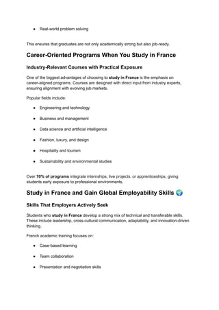 ●​ Real-world problem solving​
This ensures that graduates are not only academically strong but also job-ready.
Career-Oriented Programs When You Study in France
Industry-Relevant Courses with Practical Exposure
One of the biggest advantages of choosing to study in France is the emphasis on
career-aligned programs. Courses are designed with direct input from industry experts,
ensuring alignment with evolving job markets.
Popular fields include:
●​ Engineering and technology​
●​ Business and management​
●​ Data science and artificial intelligence​
●​ Fashion, luxury, and design​
●​ Hospitality and tourism​
●​ Sustainability and environmental studies​
Over 70% of programs integrate internships, live projects, or apprenticeships, giving
students early exposure to professional environments.
Study in France and Gain Global Employability Skills 🌍
Skills That Employers Actively Seek
Students who study in France develop a strong mix of technical and transferable skills.
These include leadership, cross-cultural communication, adaptability, and innovation-driven
thinking.
French academic training focuses on:
●​ Case-based learning​
●​ Team collaboration​
●​ Presentation and negotiation skills​
 