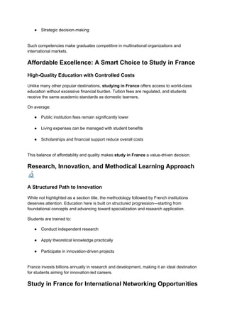 ●​ Strategic decision-making​
Such competencies make graduates competitive in multinational organizations and
international markets.
Affordable Excellence: A Smart Choice to Study in France
High-Quality Education with Controlled Costs
Unlike many other popular destinations, studying in France offers access to world-class
education without excessive financial burden. Tuition fees are regulated, and students
receive the same academic standards as domestic learners.
On average:
●​ Public institution fees remain significantly lower​
●​ Living expenses can be managed with student benefits​
●​ Scholarships and financial support reduce overall costs​
This balance of affordability and quality makes study in France a value-driven decision.
Research, Innovation, and Methodical Learning Approach
🔬
A Structured Path to Innovation
While not highlighted as a section title, the methodology followed by French institutions
deserves attention. Education here is built on structured progression—starting from
foundational concepts and advancing toward specialization and research application.
Students are trained to:
●​ Conduct independent research​
●​ Apply theoretical knowledge practically​
●​ Participate in innovation-driven projects​
France invests billions annually in research and development, making it an ideal destination
for students aiming for innovation-led careers.
Study in France for International Networking Opportunities
 