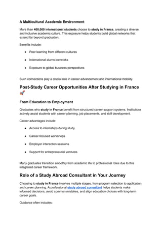A Multicultural Academic Environment
More than 400,000 international students choose to study in France, creating a diverse
and inclusive academic culture. This exposure helps students build global networks that
extend far beyond graduation.
Benefits include:
●​ Peer learning from different cultures​
●​ International alumni networks​
●​ Exposure to global business perspectives​
Such connections play a crucial role in career advancement and international mobility.
Post-Study Career Opportunities After Studying in France
🚀
From Education to Employment
Graduates who study in France benefit from structured career support systems. Institutions
actively assist students with career planning, job placements, and skill development.
Career advantages include:
●​ Access to internships during study​
●​ Career-focused workshops​
●​ Employer interaction sessions​
●​ Support for entrepreneurial ventures​
Many graduates transition smoothly from academic life to professional roles due to this
integrated career framework.
Role of a Study Abroad Consultant in Your Journey
Choosing to study in France involves multiple stages, from program selection to application
and career planning. A professional study abroad consultant helps students make
informed decisions, avoid common mistakes, and align education choices with long-term
career goals.
Guidance often includes:
 