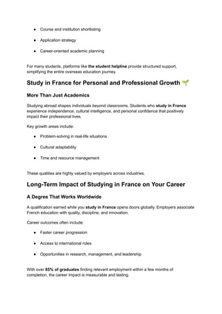 ●​ Course and institution shortlisting​
●​ Application strategy​
●​ Career-oriented academic planning​
For many students, platforms like the student helpline provide structured support,
simplifying the entire overseas education journey.
Study in France for Personal and Professional Growth 🌱
More Than Just Academics
Studying abroad shapes individuals beyond classrooms. Students who study in France
experience independence, cultural intelligence, and personal confidence that positively
impact their professional lives.
Key growth areas include:
●​ Problem-solving in real-life situations​
●​ Cultural adaptability​
●​ Time and resource management​
These qualities are highly valued by employers across industries.
Long-Term Impact of Studying in France on Your Career
A Degree That Works Worldwide
A qualification earned while you study in France opens doors globally. Employers associate
French education with quality, discipline, and innovation.
Career outcomes often include:
●​ Faster career progression​
●​ Access to international roles​
●​ Opportunities in research, management, and leadership​
With over 85% of graduates finding relevant employment within a few months of
completion, the career impact is measurable and lasting.
 