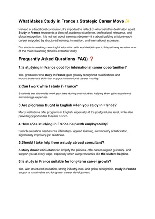 What Makes Study in France a Strategic Career Move ✨
Instead of a traditional conclusion, it’s important to reflect on what sets this destination apart.
Study in France represents a blend of academic excellence, professional relevance, and
global recognition. It is not just about earning a degree—it is about building a future-ready
career supported by structured learning, innovation, and international exposure.
For students seeking meaningful education with worldwide impact, this pathway remains one
of the most rewarding choices available today.
Frequently Asked Questions (FAQ) ❓
1.Is studying in France good for international career opportunities?
Yes, graduates who study in France gain globally recognized qualifications and
industry-relevant skills that support international career mobility.
2.Can I work while I study in France?
Students are allowed to work part-time during their studies, helping them gain experience
and manage expenses.
3.Are programs taught in English when you study in France?
Many institutions offer programs in English, especially at the postgraduate level, while also
providing opportunities to learn French.
4.How does studying in France help with employability?
French education emphasizes internships, applied learning, and industry collaboration,
significantly improving job readiness.
5.Should I take help from a study abroad consultant?
A study abroad consultant can simplify the process, offer career-aligned guidance, and
support you at every stage, especially when using resources like the student helpline.
6.Is study in France suitable for long-term career growth?
Yes, with structured education, strong industry links, and global recognition, study in France
supports sustainable and long-term career development.
 