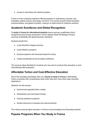 ●​ Access to internships and research projects​
France is home to leading institutions offering programs in engineering, business, arts,
hospitality, political science, technology, and more. The country produces Nobel laureates,
business leaders, and global innovators, making it an ideal choice for ambitious students.
Academic Excellence and Global Recognition
To study in France for international students means earning a qualification that is
recognized across Europe and beyond. French degrees follow the Bologna Process,
ensuring compatibility with global education standards.
Students benefit from:
●​ 3-year Bachelor’s degree structure​
●​ 2-year Master’s programs​
●​ Doctoral programs with advanced research funding​
●​ Credits transferable across European institutions​
This structure allows flexibility for students who may want to continue their education or work
internationally after graduation.
Affordable Tuition and Cost-Effective Education
One of the strongest advantages when you choose to study in France is affordability.
Public universities offer comparatively lower tuition fees than many other major education
destinations.
Students can also access:
●​ Government-supported tuition models​
●​ Scholarships and merit-based funding​
●​ Housing assistance programs​
●​ Student discounts on transport and cultural activities​
This makes pursuing higher education in France not just prestigious but financially practical.
Popular Programs When You Study in France
 
