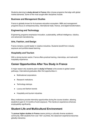 Students planning to study abroad in France often choose programs that align with global
market demands. Some of the most sought-after disciplines include:
Business and Management Studies
France is globally known for its business education ecosystem. MBA and management
programs focus on entrepreneurship, international trade, finance, and digital transformation.
Engineering and Technology
Engineering programs emphasize innovation, sustainability, artificial intelligence, robotics,
and advanced manufacturing.
Arts, Fashion, and Design
France remains a world leader in creative industries. Students benefit from industry
exposure and portfolio-based learning.
Hospitality and Tourism
With a strong tourism sector, France offers practical training, internships, and real-world
hospitality experience.
Career Opportunities After You Study in France
A major reason why students plan to study in France is the access to global career
pathways. International graduates often find opportunities in:
●​ Multinational corporations​
●​ Research institutions​
●​ Technology startups​
●​ Luxury and fashion brands​
●​ Hospitality and tourism industries​
Many institutions provide internship opportunities during the course duration, allowing
students to gain 6–12 months of work exposure. This hands-on experience enhances
employability significantly.
Student Life and Multicultural Environment
To pursue higher studies in France means joining a culturally diverse academic
community. With students from over 150+ countries, the classroom experience becomes
globally interactive.
 