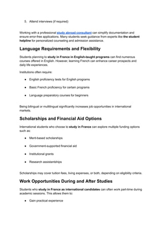 5.​ Attend interviews (if required)​
Working with a professional study abroad consultant can simplify documentation and
ensure error-free applications. Many students seek guidance from experts like the student
helpline for personalized counseling and admission assistance.
Language Requirements and Flexibility
Students planning to study in France in English-taught programs can find numerous
courses offered in English. However, learning French can enhance career prospects and
daily life experiences.
Institutions often require:
●​ English proficiency tests for English programs​
●​ Basic French proficiency for certain programs​
●​ Language preparatory courses for beginners​
Being bilingual or multilingual significantly increases job opportunities in international
markets.
Scholarships and Financial Aid Options
International students who choose to study in France can explore multiple funding options
such as:
●​ Merit-based scholarships​
●​ Government-supported financial aid​
●​ Institutional grants​
●​ Research assistantships​
Scholarships may cover tuition fees, living expenses, or both, depending on eligibility criteria.
Work Opportunities During and After Studies
Students who study in France as international candidates can often work part-time during
academic sessions. This allows them to:
●​ Gain practical experience​
 