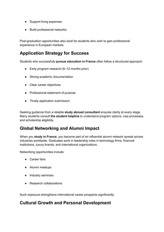 ●​ Support living expenses​
●​ Build professional networks​
Post-graduation opportunities also exist for students who wish to gain professional
experience in European markets.
Application Strategy for Success
Students who successfully pursue education in France often follow a structured approach:
●​ Early program research (6–12 months prior)​
●​ Strong academic documentation​
●​ Clear career objectives​
●​ Professional statement of purpose​
●​ Timely application submission​
Seeking guidance from a reliable study abroad consultant ensures clarity at every stage.
Many students consult the student helpline to understand program options, visa processes,
and scholarship eligibility.
Global Networking and Alumni Impact
When you study in France, you become part of an influential alumni network spread across
industries worldwide. Graduates work in leadership roles in technology firms, financial
institutions, luxury brands, and international organizations.
Networking opportunities include:
●​ Career fairs​
●​ Alumni meetups​
●​ Industry seminars​
●​ Research collaborations​
Such exposure strengthens international career prospects significantly.
Cultural Growth and Personal Development
 