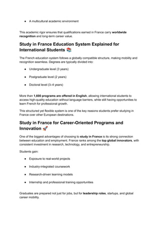 ●​ A multicultural academic environment​
This academic rigor ensures that qualifications earned in France carry worldwide
recognition and long-term career value.
Study in France Education System Explained for
International Students 📚
The French education system follows a globally compatible structure, making mobility and
recognition seamless. Degrees are typically divided into:
●​ Undergraduate level (3 years)​
●​ Postgraduate level (2 years)​
●​ Doctoral level (3–4 years)​
More than 1,600 programs are offered in English, allowing international students to
access high-quality education without language barriers, while still having opportunities to
learn French for professional growth.
This structured yet flexible system is one of the key reasons students prefer studying in
France over other European destinations.
Study in France for Career-Oriented Programs and
Innovation 🚀
One of the biggest advantages of choosing to study in France is its strong connection
between education and employment. France ranks among the top global innovators, with
consistent investment in research, technology, and entrepreneurship.
Students gain:
●​ Exposure to real-world projects​
●​ Industry-integrated coursework​
●​ Research-driven learning models​
●​ Internship and professional training opportunities​
Graduates are prepared not just for jobs, but for leadership roles, startups, and global
career mobility.
 