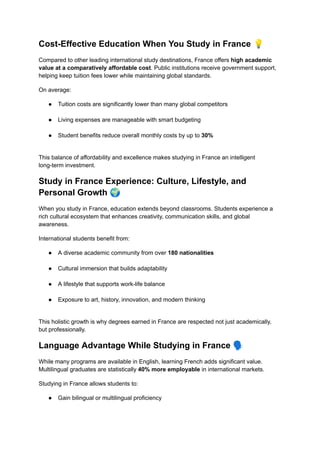 Cost-Effective Education When You Study in France 💡
Compared to other leading international study destinations, France offers high academic
value at a comparatively affordable cost. Public institutions receive government support,
helping keep tuition fees lower while maintaining global standards.
On average:
●​ Tuition costs are significantly lower than many global competitors​
●​ Living expenses are manageable with smart budgeting​
●​ Student benefits reduce overall monthly costs by up to 30%​
This balance of affordability and excellence makes studying in France an intelligent
long-term investment.
Study in France Experience: Culture, Lifestyle, and
Personal Growth 🌍
When you study in France, education extends beyond classrooms. Students experience a
rich cultural ecosystem that enhances creativity, communication skills, and global
awareness.
International students benefit from:
●​ A diverse academic community from over 180 nationalities​
●​ Cultural immersion that builds adaptability​
●​ A lifestyle that supports work-life balance​
●​ Exposure to art, history, innovation, and modern thinking​
This holistic growth is why degrees earned in France are respected not just academically,
but professionally.
Language Advantage While Studying in France 🗣️
While many programs are available in English, learning French adds significant value.
Multilingual graduates are statistically 40% more employable in international markets.
Studying in France allows students to:
●​ Gain bilingual or multilingual proficiency​
 